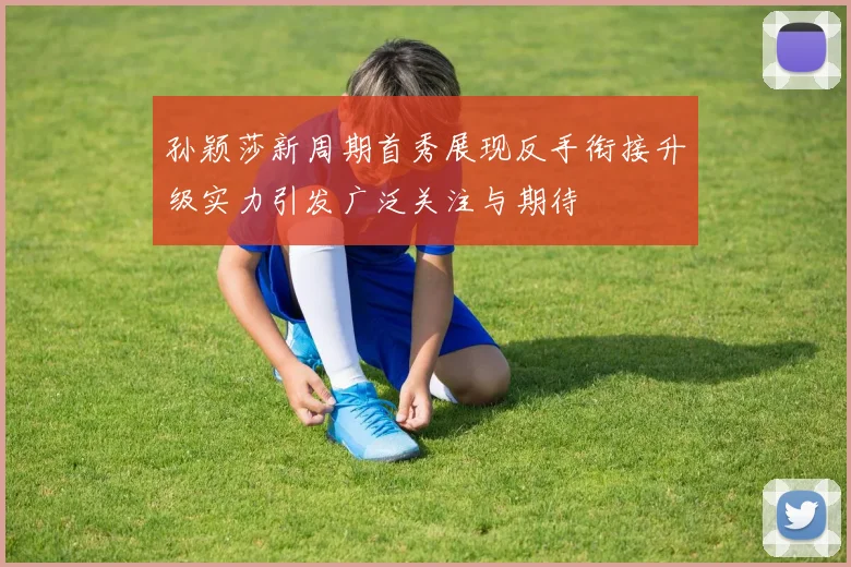 孙颖莎新周期首秀展现反手衔接升级实力引发广泛关注与期待