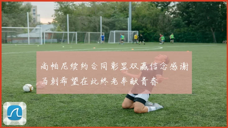 尚帕尼续约合同彰显双赢信念感谢马刺希望在此终老奉献青春