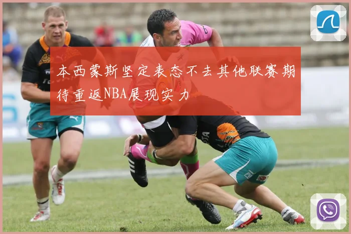本西蒙斯坚定表态不去其他联赛期待重返NBA展现实力