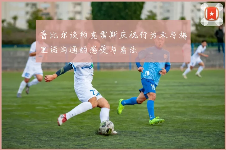 普比尔谈约克雷斯庆祝行为未与梅里诺沟通的感受与看法
