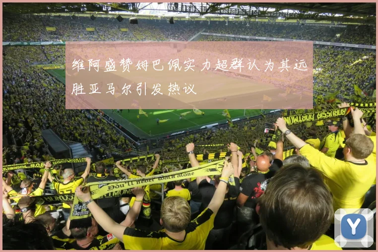 维阿盛赞姆巴佩实力超群认为其远胜亚马尔引发热议