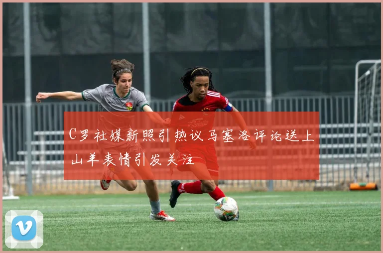 C罗社媒新照引热议马塞洛评论送上山羊表情引发关注