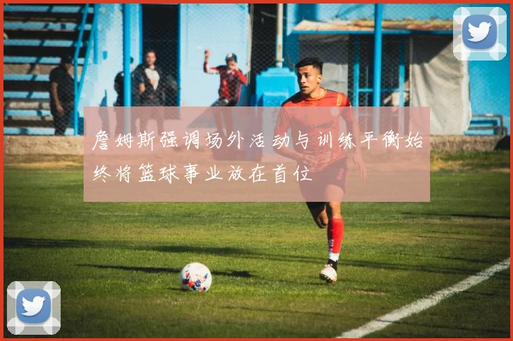 詹姆斯强调场外活动与训练平衡始终将篮球事业放在首位