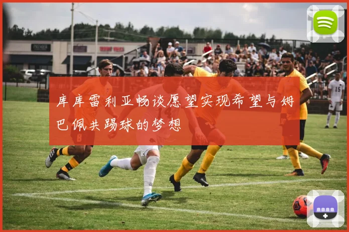库库雷利亚畅谈愿望实现希望与姆巴佩共踢球的梦想