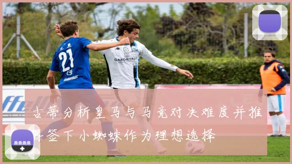 古蒂分析皇马与马竞对决难度并推荐签下小蜘蛛作为理想选择