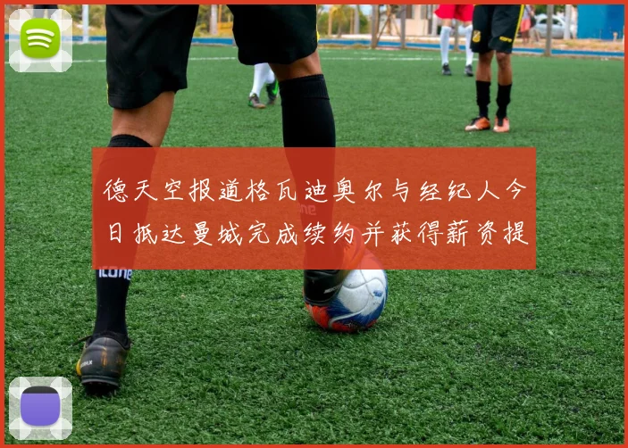 德天空报道格瓦迪奥尔与经纪人今日抵达曼城完成续约并获得薪资提升