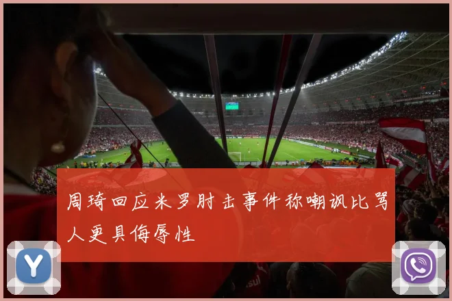 周琦回应米罗肘击事件称嘲讽比骂人更具侮辱性