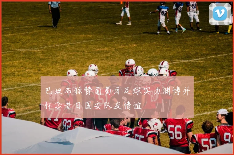 巴坎布称赞葡萄牙足球实力渊博并怀念昔日国安队友情谊