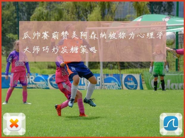 瓜帅赛前赞美阿森纳被称为心理学大师巧妙发糖策略
