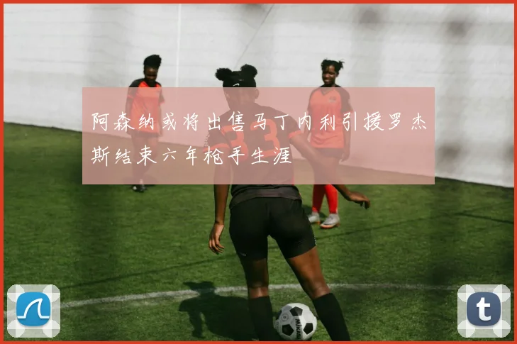阿森纳或将出售马丁内利引援罗杰斯结束六年枪手生涯