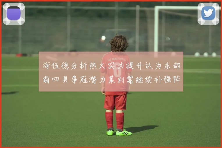 海伍德分析热火实力提升认为东部前四具争冠潜力莱利需继续补强阵容