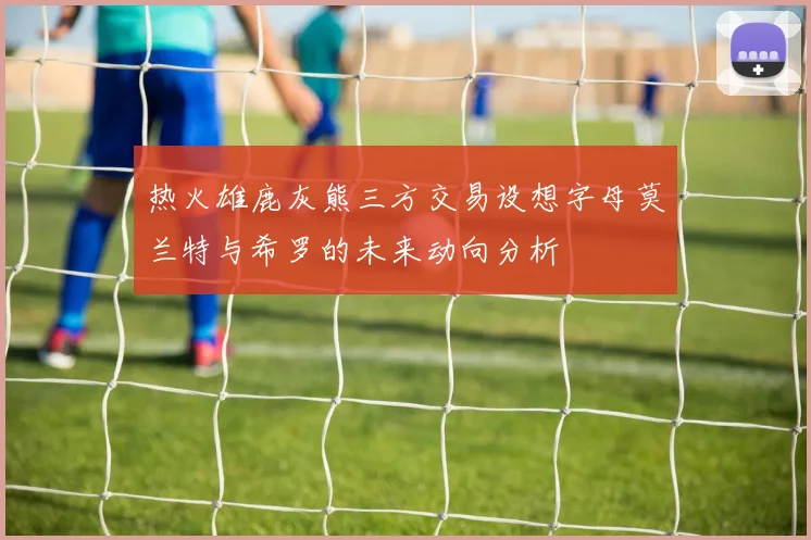 热火雄鹿灰熊三方交易设想字母莫兰特与希罗的未来动向分析