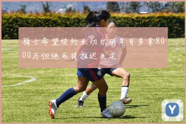 骑士希望续约米切尔明年可多拿8000万但他或将推迟决定