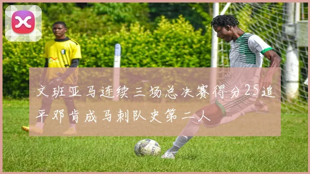 文班亚马连续三场总决赛得分25追平邓肯成马刺队史第二人