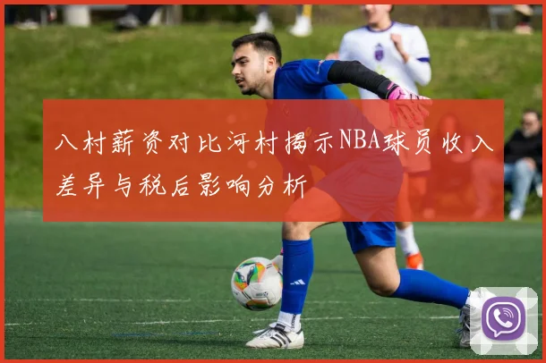 八村薪资对比河村揭示NBA球员收入差异与税后影响分析