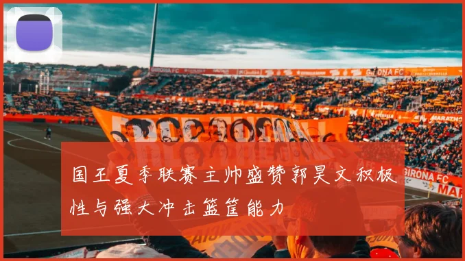 国王夏季联赛主帅盛赞郭昊文积极性与强大冲击篮筐能力