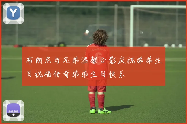布朗尼与兄弟温馨合影庆祝弟弟生日祝福传奇弟弟生日快乐