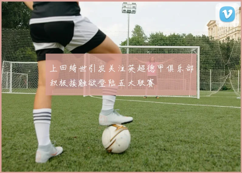 上田绮世引发关注英超德甲俱乐部积极接触欲登陆五大联赛