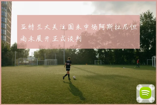 亚特兰大关注国米中场阿斯拉尼但尚未展开正式谈判