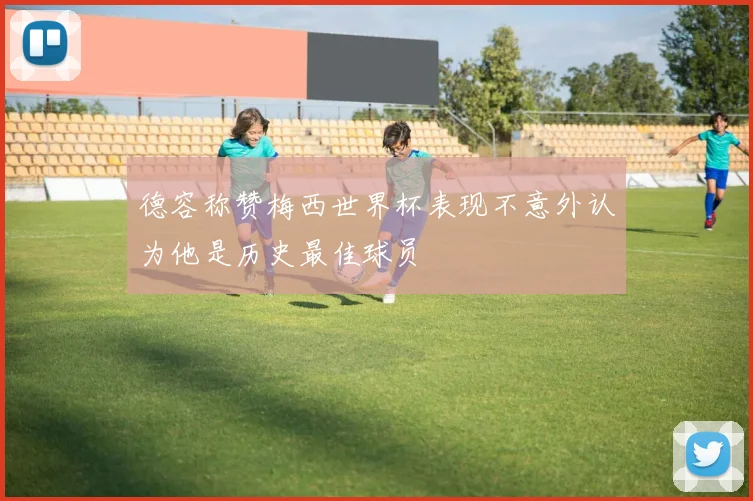 德容称赞梅西世界杯表现不意外认为他是历史最佳球员