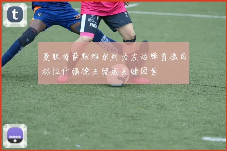 曼联将萨默维尔列为左边锋首选目标拉什福德去留成关键因素