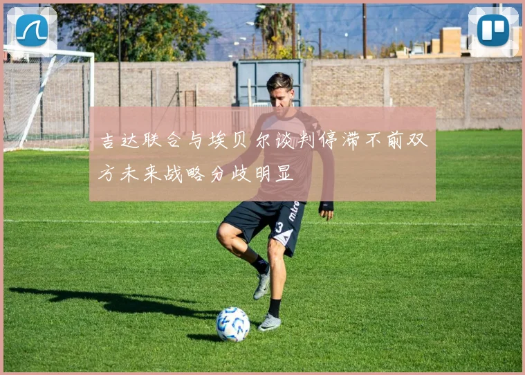 吉达联合与埃贝尔谈判停滞不前双方未来战略分歧明显