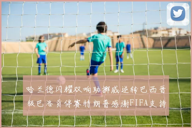 哈兰德闪耀双响助挪威逆转巴西晋级巴洛贡停赛特朗普感谢FIFA支持