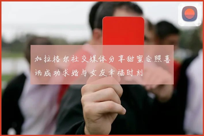 加拉格尔社交媒体分享甜蜜合照喜讯成功求婚与女友幸福时刻
