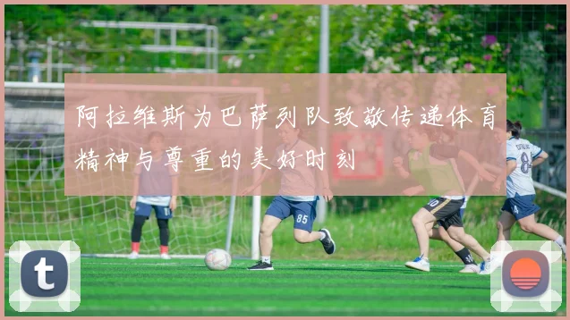 阿拉维斯为巴萨列队致敬传递体育精神与尊重的美好时刻