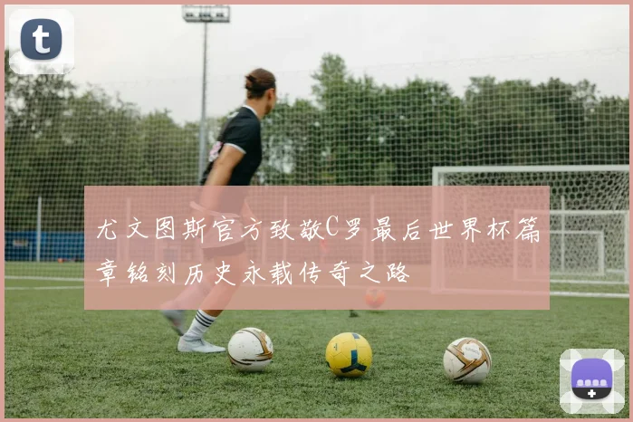 尤文图斯官方致敬C罗最后世界杯篇章铭刻历史永载传奇之路