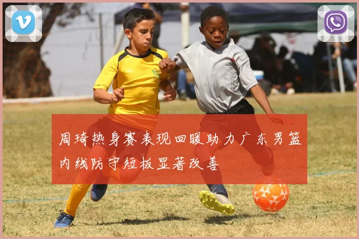 周琦热身赛表现回暖助力广东男篮内线防守短板显著改善
